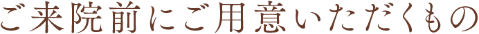ご来院前にご用意いただくもの