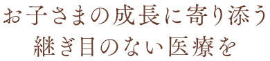 継ぎ目のないお子さまの成長に寄り添う医療を